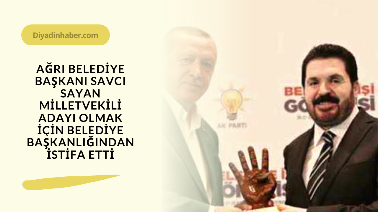 Ağrı Belediye Başkanı Savcı Sayan Milletvekili adayı olmak için Belediye Başkanlığından istifa etti. 